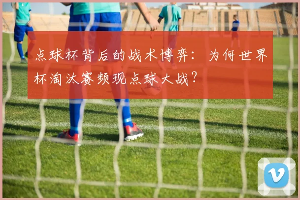 点球杯背后的战术博弈：为何世界杯淘汰赛频现点球大战？