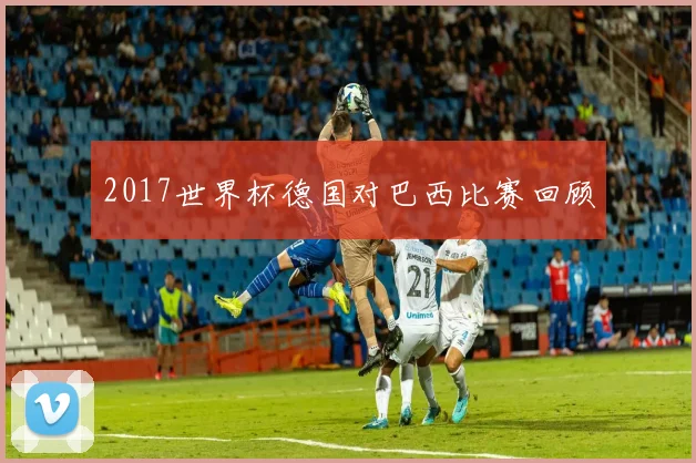 2017世界杯德国对巴西比赛回顾