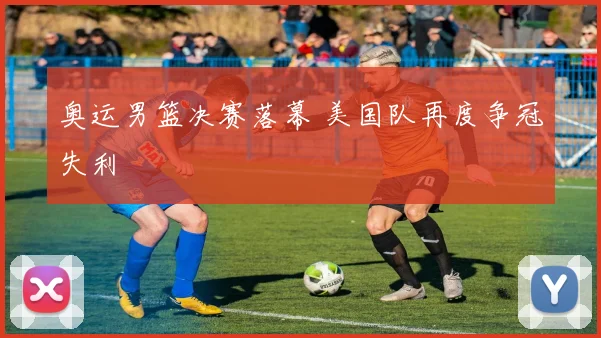 奥运男篮决赛落幕 美国队再度争冠失利