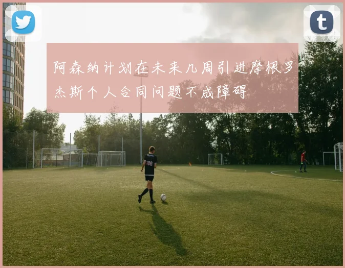 阿森纳计划在未来几周引进摩根罗杰斯个人合同问题不成障碍