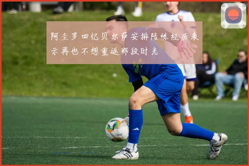 阿圭罗回忆贝尔萨安排陪练经历表示再也不想重返那段时光